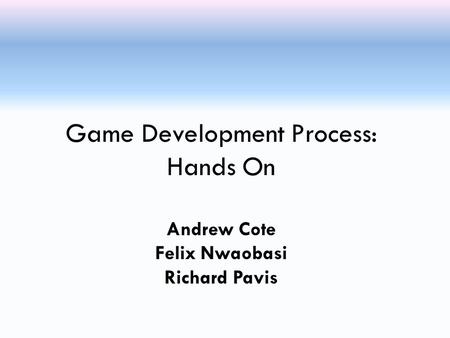 Game Development Process: Hands On Andrew Cote Felix Nwaobasi Richard Pavis.