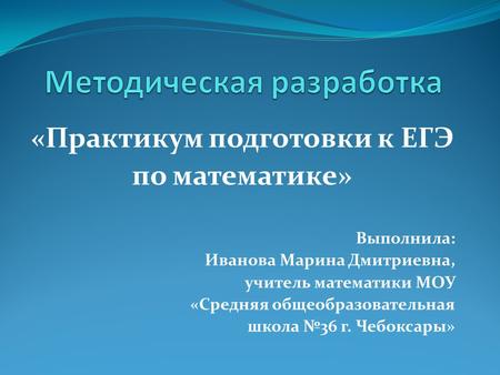 «Практикум подготовки к ЕГЭ по математике» Выполнила: Иванова Марина Дмитриевна, учитель математики МОУ «Средняя общеобразовательная школа №36 г. Чебоксары»