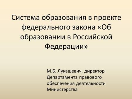 Система образования в проекте федерального закона «Об образовании в Российской Федерации» М.Б. Лукашевич, директор Департамента правового обеспечения деятельности.