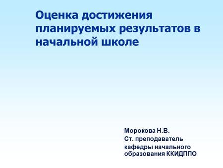 Оценка достижения планируемых результатов в начальной школе Морокова Н.В. Ст. преподаватель кафедры начального образования ККИДППО.