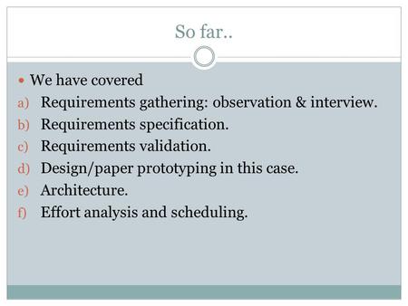 So far.. We have covered a) Requirements gathering: observation & interview. b) Requirements specification. c) Requirements validation. d) Design/paper.