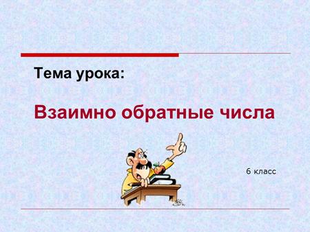 Тема урока: Взаимно обратные числа 6 класс. Цели урока: вввести понятие взаимно обратных чисел; ссформировать умение находить взаимно обратные числа.