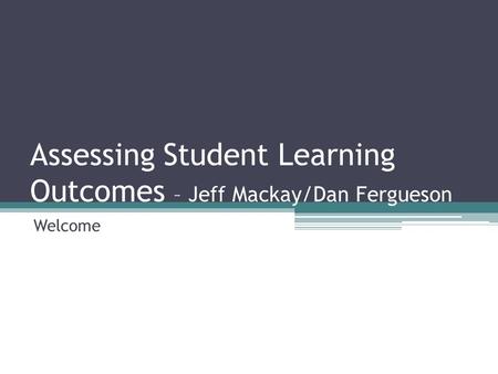 Assessing Student Learning Outcomes – Jeff Mackay/Dan Fergueson Welcome.