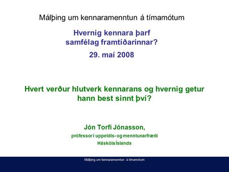 Málþing um kennaramenntun á tímamótum Hvert verður hlutverk kennarans og hvernig getur hann best sinnt því? Jón Torfi Jónasson, prófessor í uppeldis- og.