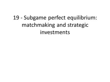 19 - Subgame perfect equilibrium: matchmaking and strategic investments.