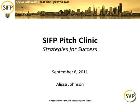 PRESENTED BY SOCIAL VENTURE PARTNERS SIFP Pitch Clinic Strategies for Success September 6, 2011 Alissa Johnson.