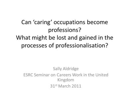 Can ‘caring’ occupations become professions? What might be lost and gained in the processes of professionalisation? Sally Aldridge ESRC Seminar on Careers.