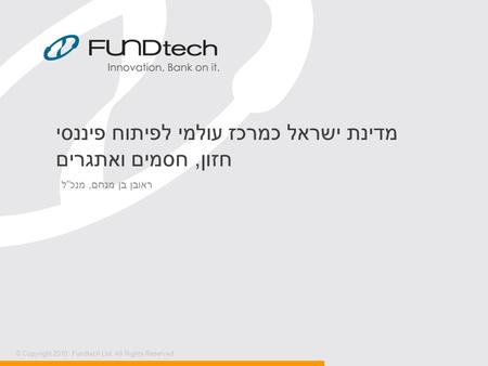 © Copyright 2010, Fundtech Ltd. All Rights Reserved. מדינת ישראל כמרכז עולמי לפיתוח פיננסי חזון, חסמים ואתגרים ראובן בן מנחם, מנכ  ל.