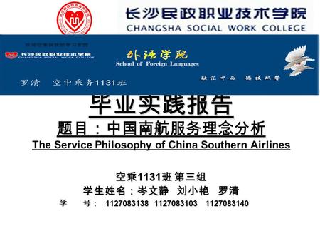 毕业实践报告 毕业实践报告 题目：中国南航服务理念分析 The Service Philosophy of China Southern Airlines 空乘 1131 班 第三组 学生姓名：岑文静 刘小艳 罗清 学 号： 1127083138 1127083103 1127083140 学 号：