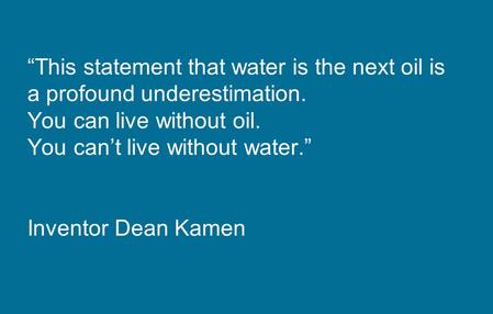 “This statement that water is the next oil is a profound underestimation. You can live without oil. You can’t live without water.” Inventor Dean Kamen.