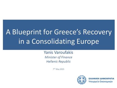 A Blueprint for Greece’s Recovery in a Consolidating Europe Yanis Varoufakis Minister of Finance Hellenic Republic 7 th May 2015.