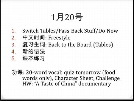 1 月 20 号 1. Switch Tables/Pass Back Stuff/Do Now 2. 中文时间 : Freestyle 3. 复习生词 : Back to the Board (Tables) 4. 新的语法 5. 课本练习 功课 : 20-word vocab quiz tomorrow.