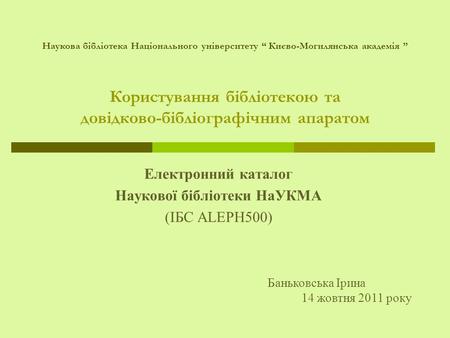 Користування бібліотекою та довідково-бібліографічним апаратом Електронний каталог Наукової бібліотеки НаУКМА (ІБС ALEPH500) Баньковська Ірина 14 жовтня.