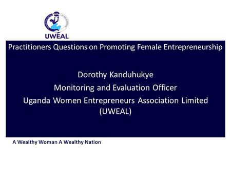 A Wealthy Woman A Wealthy Nation Practitioners Questions on Promoting Female Entrepreneurship Dorothy Kanduhukye Monitoring and Evaluation Officer Uganda.