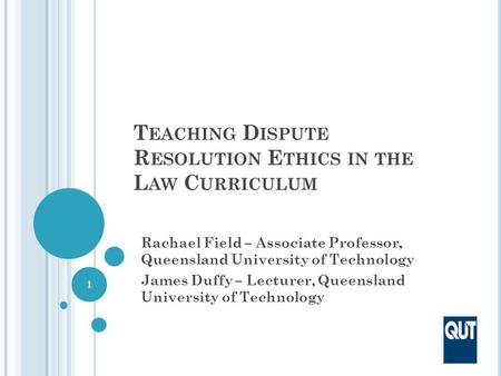 T EACHING D ISPUTE R ESOLUTION E THICS IN THE L AW C URRICULUM Rachael Field – Associate Professor, Queensland University of Technology James Duffy – Lecturer,