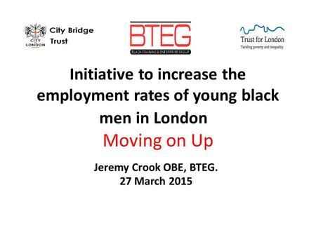 Initiative to increase the employment rates of young black men in London Moving on Up Jeremy Crook OBE, BTEG. 27 March 2015.