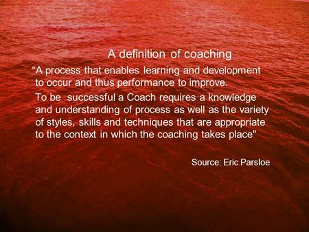 A definition of coaching “A process that enables learning and development to occur and thus performance to improve. To be successful a Coach requires a.