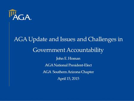 AGA Update and Issues and Challenges in Government Accountability John E. Homan AGA National President-Elect AGA Southern Arizona Chapter April 15, 2015.