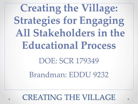 CREATING THE VILLAGE Creating the Village: Strategies for Engaging All Stakeholders in the Educational Process DOE: SCR 179349 Brandman: EDDU 9232.