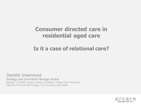 Consumer directed care in residential aged care Is it a case of relational care? Daniella Greenwood Strategy and Innovation Manager Arcare Bachelor of.