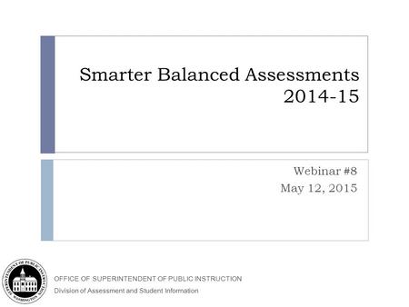 OFFICE OF SUPERINTENDENT OF PUBLIC INSTRUCTION Division of Assessment and Student Information Smarter Balanced Assessments 2014-15 Webinar #8 May 12, 2015.