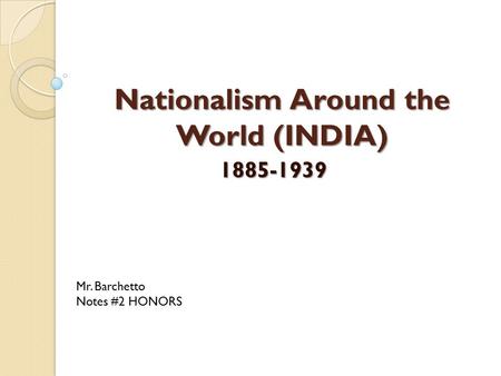 Nationalism Around the World (INDIA) 1885-1939 Mr. Barchetto Notes #2 HONORS.