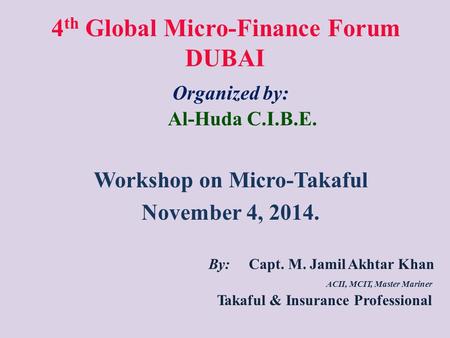 4 th Global Micro-Finance Forum DUBAI Organized by: Al-Huda C.I.B.E. Workshop on Micro-Takaful November 4, 2014. By: Capt. M. Jamil Akhtar Khan ACII, MCIT,