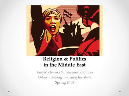 Religion & Politics in the Middle East Tanya Schwarz & Johanna Solomon Osher Lifelong Learning Institute Spring 2015.