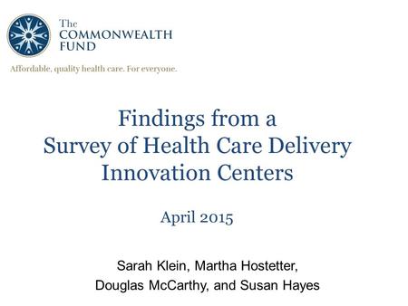 1 Findings from a Survey of Health Care Delivery Innovation Centers April 2015 Sarah Klein, Martha Hostetter, Douglas McCarthy, and Susan Hayes.