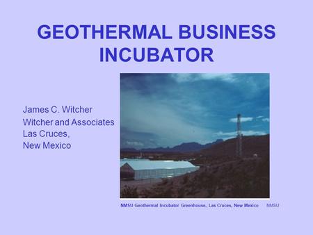 GEOTHERMAL BUSINESS INCUBATOR James C. Witcher Witcher and Associates Las Cruces, New Mexico NMSU Geothermal Incubator Greenhouse, Las Cruces, New MexicoNMSU.