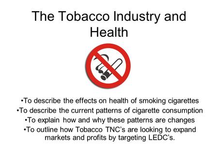 The Tobacco Industry and Health To describe the effects on health of smoking cigarettes To describe the current patterns of cigarette consumption To explain.