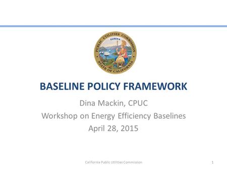 BASELINE POLICY FRAMEWORK Dina Mackin, CPUC Workshop on Energy Efficiency Baselines April 28, 2015 California Public Utilities Commission1.