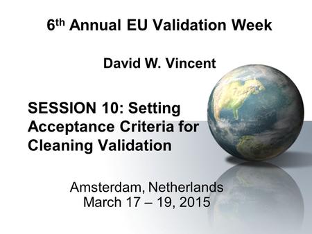 6 th Annual EU Validation Week David W. Vincent SESSION 10: Setting Acceptance Criteria for Cleaning Validation Amsterdam, Netherlands March 17 – 19,