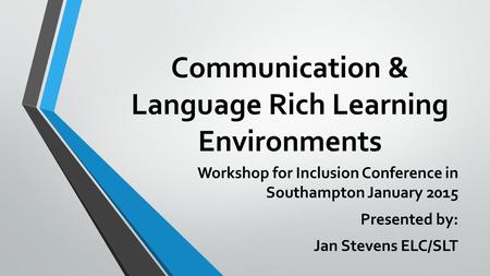 Communication & Language Rich Learning Environments Workshop for Inclusion Conference in Southampton January 2015 Presented by: Jan Stevens ELC/SLT.