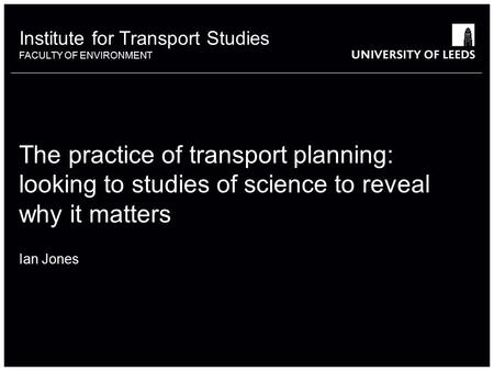 Institute for Transport Studies FACULTY OF ENVIRONMENT The practice of transport planning: looking to studies of science to reveal why it matters Ian Jones.