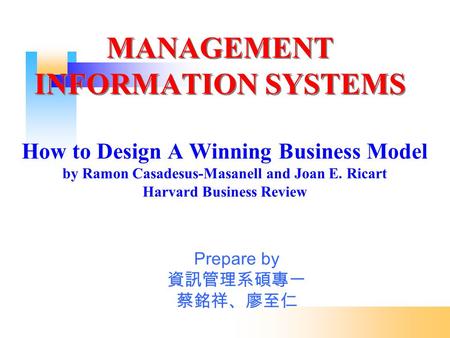 MANAGEMENT INFORMATION SYSTEMS How to Design A Winning Business Model by Ramon Casadesus-Masanell and Joan E. Ricart Harvard Business Review Prepare by.