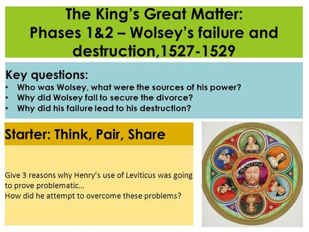 The King’s Great Matter: Phases 1&2 – Wolsey’s failure and destruction,1527-1529 Key questions: Who was Wolsey, what were the sources of his power? Why.