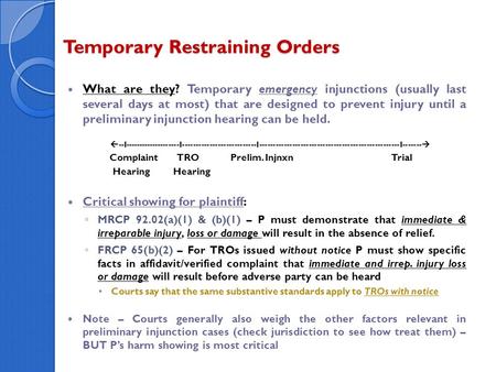 Temporary Restraining Orders What are they? Temporary emergency injunctions (usually last several days at most) that are designed to prevent injury until.