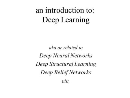 An introduction to: Deep Learning aka or related to Deep Neural Networks Deep Structural Learning Deep Belief Networks etc,