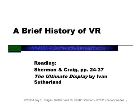 1 A Brief History of VR Reading: Sherman & Craig, pp. 24-37 The Ultimate Display by Ivan Sutherland ©2003 Larry F. Hodges, ©2007 Ben Lok, ©2008 Sab Babu,