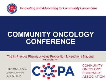 COMMUNITY ONCOLOGY CONFERENCE The In-Practice Pharmacy Value Proposition & Need for a National Association Ricky Newton, CPA Orlando, Florida April 24,