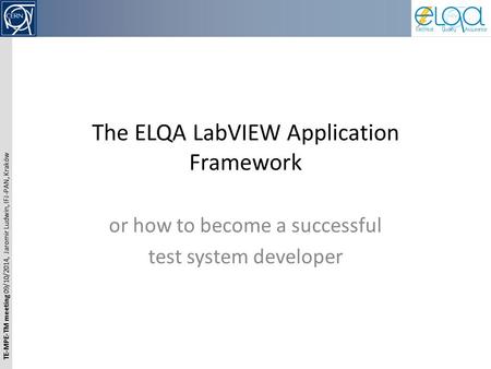 TE-MPE-TM meeting 09/10/2014, Jaromir Ludwin, IFJ-PAN, Kraków The ELQA LabVIEW Application Framework or how to become a successful test system developer.