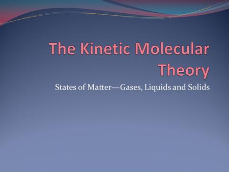 States of Matter—Gases, Liquids and Solids. The Kinetic Molecular Theory The theory of moving molecules -Use to explain the properties of solids, liquids,