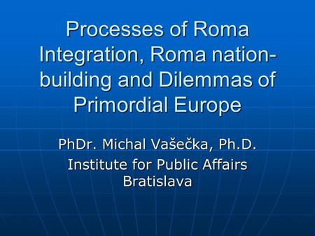 Processes of Roma Integration, Roma nation- building and Dilemmas of Primordial Europe PhDr. Michal Vašečka, Ph.D. Institute for Public Affairs Bratislava.