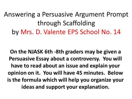 Answering a Persuasive Argument Prompt through Scaffolding by Mrs. D. Valente EPS School No. 14 On the NJASK 6th -8th graders may be given a Persuasive.