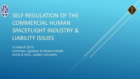 SELF-REGULATION OF THE COMMERCIAL HUMAN SPACEFLIGHT INDUSTRY & LIABILITY ISSUES 16 March 2015 Tommaso Sgobba & Mclee Kerolle IAASS & IIASL, Leiden University.