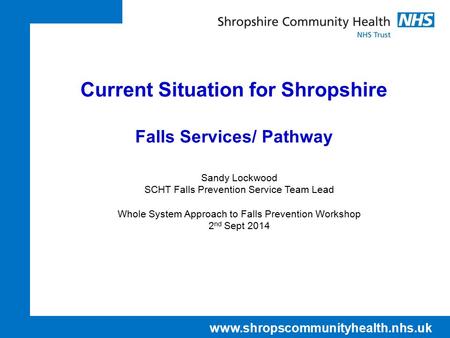 Www.shropscommunityhealth.nhs.uk Current Situation for Shropshire Falls Services/ Pathway Sandy Lockwood SCHT Falls Prevention Service Team Lead Whole.