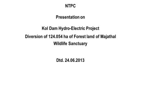 NTPC Presentation on Kol Dam Hydro-Electric Project Diversion of 124.054 ha of Forest land of Majathal Wildlife Sanctuary Dtd. 24.06.2013.