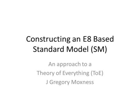 Constructing an E8 Based Standard Model (SM) An approach to a Theory of Everything (ToE) J Gregory Moxness.