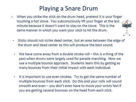 Playing a Snare Drum When you strike the stick on the drum head, pretend it is your finger touching a hot stove. You subconsciously lift your finger at.